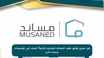 هل أصبح توثيق عقود العمالة المنزلية إلزامياً؟ تعرف على توضيحات مساند الآن